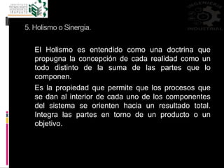 5. Holismo o Sinergia.
El Holismo es entendido como una doctrina que
propugna la concepción de cada realidad como un
todo distinto de la suma de las partes que lo
componen.
Es la propiedad que permite que los procesos que
se dan al interior de cada uno de los componentes
del sistema se orienten hacia un resultado total.
Integra las partes en torno de un producto o un
objetivo.
 