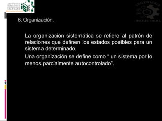 6. Organización.
La organización sistemática se refiere al patrón de
relaciones que definen los estados posibles para un
sistema determinado.
Una organización se define como “ un sistema por lo
menos parcialmente autocontrolado”.
 