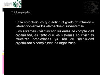 7. Complejidad.
Es la característica que define el grado de relación e
interacción entre los elementos o subsistemas.
Los sistemas vivientes son sistemas de complejidad
organizada, en tanto que los sistemas no vivientes
muestran propiedades ya sea de simplicidad
organizada o complejidad no organizada.
 