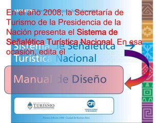 En el año 2008, la Secretaría de
Turismo de la Presidencia de la
Nación presenta el Sistema de
Señalética Turística Nacional. En esa
ocasión, edita el
 