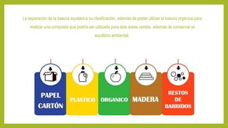 La separación de la basura ayudara a su clasificación, además de poder utilizar la basura orgánica para
realizar una composta que podría ser utilizada para alas áreas verdes, además de conservar el
equilibrio ambiental.
 