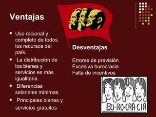 Ventajas
   Uso racional y
    completo de todos
    los recursos del        Desventajas
    país.
    La distribución de     Errores de previsión
    los bienes y            Excesiva burocracia
    servicios es más        Falta de incentivos
    igualitaria.
    Diferencias
    salariales mínimas.
    Principales bienes y
    servicios gratuitos
 