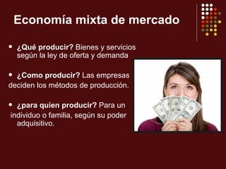 Economía mixta de mercado

   ¿Qué producir? Bienes y servicios
    según la ley de oferta y demanda

 ¿Como producir? Las empresas
deciden los métodos de producción.

 ¿para quien producir? Para un
individuo o familia, según su poder
  adquisitivo.
 