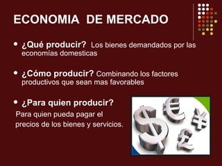 ECONOMIA DE MERCADO
   ¿Qué producir? Los bienes demandados por las
    economías domesticas

   ¿Cómo producir? Combinando los factores
    productivos que sean mas favorables

   ¿Para quien producir?
Para quien pueda pagar el
precios de los bienes y servicios.
 
