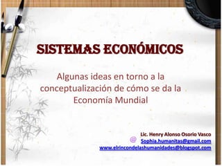 SISTEMAS ECONÓMICOS Algunas ideas en torno a la conceptualización de cómo se da la Economía Mundial Lic. Henry Alonso Osorio Vasco Sophia.humanitas@gmail.com www.elrincondelashumanidades@blogspot.com 