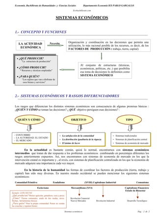 Economía .Bachillerato de Humanidades y Ciencias Sociales                      Departamento Economía IES PABLO GARGALLO

                                                                     Ecobachillerato.com


                                                SISTEMAS ECONÓMICOS


   1.- CONCEPTO Y FUNCIONES


                                        Necesita                Organización y coordinación en las decisiones que permita una
         LA ACTIVIDAD
                                                                utilización, lo más racional posible de los recursos, es decir, de los
          ECONÓMICA                                             FACTORES DE PRODUCCIÓN ( trabajo, tierra, capital)


     •   ¿QUÉ PRODUCIR?
          “La estructura de producción”
                                                                            Al conjunto de estructuras (técnicas,
     • ¿CÓMO PRODUCIR?                                                      económicas, políticas, etc..) que posibilita
         “ Recursos y técnicas empleadas”
                                                                            esa toma de decisiones lo definimos como
     • ¿PARA QUIÉN?                                                         SISTEMA ECONÓMICO
          “Los sujetos que van a disfrutar de
           esos bienes y servicios”




   2.- SISTEMAS ECONÓMICOS Y RASGOS DIFERENCIADORES

   Los rasgos que diferencian los distintos sistemas económicos son consecuencia de algunas premisas básicas :
   ¿QUIÉN Y CÓMO se toman las decisiones? ¿ QUÉ objetivo persiguen esas decisiones? :


      QUIÉN Y CÓMO                                                 OBJETIVO                                                     TIPO




  - COSTUMBRE                                      -   La satisfacción de la comunidad                           -    Sistemas tradicionales
  - LA AUTORIDAD. EL ESTADO
  - EL MERCADO                                     -   La distribución igualitaria de la riqueza                 -    Sistemas de planificación central
                                                   -   El ánimo de lucro                                         -    Sistemas de economía de mercado

           En la actualidad es bastante común, quizá lo normal, encontrarnos con sistemas económicos
   intermedios que tratan de dar respuesta a los problemas económicos combinando en porcentajes diferentes los
   rasgos anteriormente expuestos. Así, nos encontramos con sistemas de economía de mercado en los que la
   intervención estatal es importante y , al revés, con sistemas de planificación centralizada en los que la economía de
   mercado adquiere una importancia cada vez mayor.

           En la historia de la humanidad las formas de coordinar los factores de producción (tierra, trabajo y
   capital) han sido muy diversas. En nuestro mundo occidental se pueden mencionar los siguientes sistemas
   económicos:
   Comunidad Primitiva                      Feudalismo                             (XVIII) Capitalismo Industrial                           Comunismo

                           Esclavismo                             Mercantilismo (XVI)                                          Capitalismo Financiero
                                                                                                                               Estado de Bienestar
Ejemplo: LOS CELTAS
¿Qué producían? Bienes agrícolas, ganaderos, caza y pesca
¿Cómo? Tierras comunales, arado de dos ruedas, arcos,             Revolución Comercial
flechas, herramientas básicas                                     Nuevos Mercados             Revolución Industrial               Desarrollo Tecnológico
¿Para quién? Para la propia comunidad. Ponen en común
las cosechas y reparten bienes

                                                            Sistemas económicos                                                                Pág.: 2 de 2
 