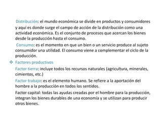 Distribución: el mundo económica se divide en productos y consumidores
y aquí es donde surge el campo de acción de la distribución como una
actividad económica. Es el conjunto de procesos que acercan los bienes
desde la producción hasta el consumo.
Consumo: es el momento en que un bien o un servicio produce al sujeto
consumidor una utilidad. El consumo viene a complementar el ciclo de la
producción.
 Factores productivos
Factor tierra: incluye todos los recursos naturales (agricultura, minerales,
cimientos, etc.)
Factor trabajo: es el elemento humano. Se refiere a la aportación del
hombre a la producción en todos los sentidos.
Factor capital: todas las ayudas creadas por el hombre para la producción,
integran los bienes durables de una economía y se utilizan para producir
otros bienes.
 