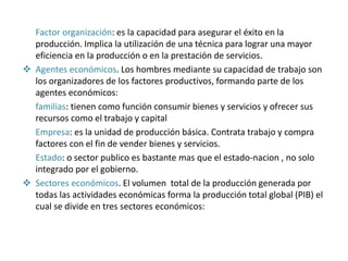 Factor organización: es la capacidad para asegurar el éxito en la
producción. Implica la utilización de una técnica para lograr una mayor
eficiencia en la producción o en la prestación de servicios.
 Agentes económicos. Los hombres mediante su capacidad de trabajo son
los organizadores de los factores productivos, formando parte de los
agentes económicos:
familias: tienen como función consumir bienes y servicios y ofrecer sus
recursos como el trabajo y capital
Empresa: es la unidad de producción básica. Contrata trabajo y compra
factores con el fin de vender bienes y servicios.
Estado: o sector publico es bastante mas que el estado-nacion , no solo
integrado por el gobierno.
 Sectores económicos. El volumen total de la producción generada por
todas las actividades económicas forma la producción total global (PIB) el
cual se divide en tres sectores económicos:
 
