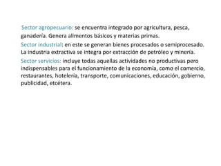 Sector agropecuario: se encuentra integrado por agricultura, pesca,
ganadería. Genera alimentos básicos y materias primas.
Sector industrial: en este se generan bienes procesados o semiprocesado.
La industria extractiva se integra por extracción de petróleo y minería.
Sector servicios: incluye todas aquellas actividades no productivas pero
indispensables para el funcionamiento de la economía, como el comercio,
restaurantes, hotelería, transporte, comunicaciones, educación, gobierno,
publicidad, etcétera.
 