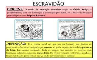 ORIGENS:          O modo de produção escravista surgiu na Grécia Antiga, e
posteriormente, com sua dominação e assimilação por Roma, foi o modo de produção
praticado por todo o Império Romano.




DEFINIÇÃO:               É a prática social em que um ser humano tem direitos de
propriedade sobre outro designado por escravo, ao qual é imposta tal condição por meio
da força. Em algumas sociedades desde os tempos mais remotos os escravos eram
legalmente definidos como uma mercadoria. Os preços variavam conforme as condições
físicas, habilidades profissionais, sexo, a idade, a procedência e o destino.
 