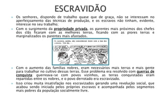    Os senhores, dispondo de trabalho quase que de graça, não se interessam no
    aperfeiçoamento das técnicas de produção, e os escravos não tinham, evidente,
    interesse no seu trabalho;
   Com o surgimento da propriedade privada, os parentes mais próximos dos chefes
    dos clãs ficaram com as melhores terras, ficando com as piores terras e
    marginalizados os parentes mais afastados.




   Com o aumento das famílias nobres, eram necessários mais terras e mais gente
    para trabalhar no cultivo dessas terras. Esse problema era resolvido com guerras de
    conquista: guerreava-se com povos vizinhos, as terras conquistadas eram
    repartidas entre os nobres, e o povo derrotado era escravizado.
   Isso criou muita insatisfação nos escravizados gerando uma revolução social, que
    acabou sendo iniciada pelos próprios escravos e acompanhada pelos segmentos
    mais pobres da população socialmente livre.
 