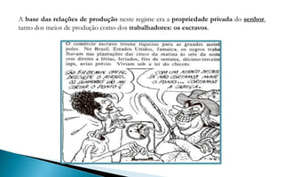 A base das relações de produção neste regime era a propriedade privada do senhor,
tanto dos meios de produção como dos trabalhadores: os escravos.
 