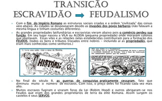    Com o fim do Império Romano as estruturas sociais criadas e a ordem “civilizada” das coisas
    veio abaixo. As cidades se despovoaram devido as invasões dos povos bárbaros (não falavam a
    mesma língua e tinham costumes diferentes).
   As grandes propriedades latifundiárias e escravistas vieram abaixo pois o comércio perdeu sua
    função. Em seu lugar nasceu a VILA ou ALDEIA (pequena propriedade) onde moravam colonos
    que plantavam. Essas vilas e as relações nelas estabelecidas contribuíram para a formação dos
    FEUDOS. (todos os bens e tributos trocados entre nobres - incluindo aí as propriedades, que
    eram mais conhecidas como senhorios.)




   No final do século II, as guerras de conquistas praticamente cessaram, fato que
    diminuiu muito o número de escravos. Com isso, o preço deles foi ficando cada vez mais
    alto.
   Muitos escravos fugiram e viraram foras da Lei (Robim Hood) e outros abrigaram-se nos
    Feudos que eram dos grandes proprietários de terra da elite Romana. Assim surgem os
    castelos e seus SERVOS.
 