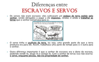    Os servos não eram escravos: eles cultivavam um pedaço de terra cedido pelo
    senhor, sendo obrigados a pagar a ele impostos, rendas, e ainda a trabalhar as
    terras que o senhor conservava para si.




   O servo tinha o usufruto da terra, ou seja, uma grande parte do que a terra
    produzia era para ele. Assim, trabalhava uma parte do tempo para si e outra para
    o senhor.

   Outra diferença importante é que o senhor de escravos era o dono do escravo,
    podendo vendê-lo, alugá-lo e castigá-lo. Com o senhor de terras isso não ocorria:
    o servo, enquanto pessoa, não era propriedade do senhor.
 