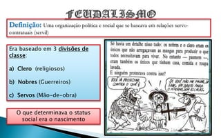 Definição: Uma organização política e social que se baseava em relações servo-
contratuais (servil)


Era baseado em 3 divisões de
classe:

a) Clero (religiosos)

b) Nobres (Guerreiros)

c) Servos (Mão-de-obra)


   O que determinava o status
     social era o nascimento
 