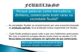 Porque palavras como mercadoria,
          dinheiro, comerciante eram raras na
                    sociedade feudal?
   As sociedades feudais se caracterizaram por uma economia baseada
    na produção agrícola. Essa produção estava organizada em feudos.

    Cada feudo produzia quase tudo o que seus habitantes precisavam.
    Por isso, o comércio europeu decaiu muito entre os séculos V e XI.
    Nessa época era mais vantajoso ser agricultor do que comerciante.
                Mas o que aconteceu no século XI para
                que essa situação começasse a mudar?
 