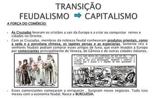 A FORÇA DO COMÉRCIO:

   As Cruzadas levaram os cristãos a sair da Europa e a criar ou conquistar reinos e
    cidades no Oriente.
   Com as Cruzadas, membros da nobreza feudal conheceram produtos orientais, como
    a seda e a porcelana chinesa, os tapetes persas e as especiarias. Somente reis e
    senhores feudais podiam comprar esses artigos de luxo, que eram levados à Europa
    por comerciantes principalmente de Veneza, de Gênova e de outras cidades italianas.




   Esses comerciantes começaram a enriquecer . Surgiram novos negócios. Tudo isso
    mexeu com a economia feudal. Nasce a BURGUESIA.
 