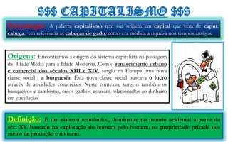 $$$ CAPITALISMO $$$
Etimologia:      A palavra capitalismo tem sua origem em capital que vem de caput,
cabeça; em referência às cabeças de gado, como era medida a riqueza nos tempos antigos.



Origens:      Encontramos a origem do sistema capitalista na passagem
da Idade Média para a Idade Moderna. Com o renascimento urbano
e comercial dos séculos XIII e XIV, surgiu na Europa uma nova
classe social : a burguesia. Esta nova classe social buscava o lucro
através de atividades comerciais. Neste contexto, surgem também os
banqueiros e cambistas, cujos ganhos estavam relacionados ao dinheiro
em circulação.


Definição:    É um sistema econômico, dominante no mundo ocidental a partir do
séc. XV, baseado na exploração do homem pelo homem, na propriedade privada dos
meios de produção e no lucro.
 
