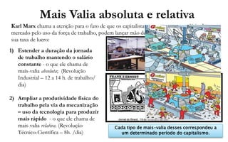 Mais Valia absoluta e relativa
Karl Marx chama a atenção para o fato de que os capitalistas, uma vez pago o salário de
mercado pelo uso da força de trabalho, podem lançar mão de duas estratégias para ampliar
sua taxa de lucro:
1) Estender a duração da jornada
   de trabalho mantendo o salário
   constante - o que ele chama de
   mais-valia absoluta; (Revolução
   Industrial – 12 a 14 h. de trabalho/
   dia)

2) Ampliar a produtividade física do
   trabalho pela via da mecanização
   – uso da tecnologia para produzir
   mais rápido - o que ele chama de
   mais-valia relativa. (Revolução           Cada tipo de mais-valia desses correspondeu a
   Técnico-Científica – 8h. /dia)              um determinado período do capitalismo.
 