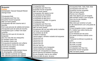 A burguesia fede
Burguesia                                                                             A burguesia fede - fede, fede, fede
                                        A burguesia quer ficar rica
Cazuza                                                                                A burguesia quer ficar rica
                                        Enquanto houver burguesia
Composição: Cazuza/ Ezequiel Neves/                                                   Enquanto houver burguesia
                                        Não vai haver poesia
George Israel                                                                         Não vai haver poesia
                                        A burguesia não repara na dor
                                                                                      Porcos num chiqueiro
                                        Da vendedora de chicletes
A burguesia fede                                                                      São mais dignos que um burguês
                                        A burguesia só olha pra si
A burguesia quer ficar rica                                                           Mas também existe o bom burguês
                                        A burguesia só olha pra si
Enquanto houver burguesia                                                             Que vive do seu trabalho
                                        A burguesia é a direita, é a guerra
Não vai haver poesia                                                                  honestamente
                                        A burguesia fede
A burguesia não tem charme nem é                                                      Mas este quer construir um país
                                        A burguesia quer ficar rica
discreta                                                                              E não abandoná-lo com uma pasta de
                                        Enquanto houver burguesia
Com suas perucas de cabelos de boneca                                                 dólares
                                        Não vai haver poesia
A burguesia quer ser sócia do Country                                                 O bom burguês é como o operário
                                        As pessoas vão ver que estão sendo roubadas
A burguesia quer ir a New York fazer                                                  É o médico que cobra menos pra
                                        Vai haver uma revolução
compras                                                                               quem não tem
                                        Ao contrário da de 64
Pobre de mim que vim do seio da                                                       E se interessa por seu povo
                                        O Brasil é medroso
burguesia                                                                             Em seres humanos vivendo como
                                        Vamos pegar o dinheiro roubado da burguesia
Sou rico mas não sou mesquinho                                                        bichos
                                        Vamos pra rua
Eu também cheiro mal                                                                  Tentando te enforcar na janela do
                                        Vamos pra rua
Eu também cheiro mal                                                                  carro
                                        Vamos pra rua
A burguesia tá acabando com a Barra                                                   No sinal, no sinal
                                        Vamos pra rua
Afunda barcos cheios de crianças                                                      No sinal, no sinal
                                        Pra rua, pra rua
E dormem tranqüilos                                                                   A burguesia fede
                                        Vamos acabar com a burguesia
E dormem tranqüilos                                                                   A burguesia quer ficar rica
                                        Vamos dinamitar a burguesia
Os guardanapos estão sempre limpos                                                    Enquanto houver burguesia
                                        Vamos pôr a burguesia na cadeia
As empregadas, uniformizadas                                                          Não vai haver poesia
                                        Numa fazenda de trabalhos forçados
São caboclos querendo ser ingleses      Eu sou burguês, mas eu sou artista
São caboclos querendo ser ingleses      Estou do lado do povo, do povo
 