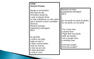 TITÃS
Homem Primata
                                  Homem primata
Desde os primórdios
                                  Capitalismo Selvagem
Até hoje em dia
                                  Ôô ô
O homem ainda faz
o que o macaco fazia
eu não trabalhava, eu não sabia
                                  Eu me perdi na selva de pedra
que o homem criava e também
                                  Eu me perdi, eu me perdi
destruía
Homem primata
Capitalismo Selvagem
                                  "I'm a cave man
Ôô ô
                                  a young man
                                  I fight with my hands
                                  (with my hands)
Eu aprendi
                                  I am a jungle man,
a vida é um jogo
                                  a monkey man
cada um por si
e Deus contra todos
                                  Concrete jungle!
você vai morrer,
                                  Concrete jungle!!"
e não vai pro céu
é bom aprender,
a vida é cruel
 