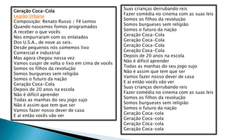 Suas crianças derrubando reis
Geração Coca-Cola
                                                Fazer comédia no cinema com as suas leis
Legião Urbana
                                                Somos os filhos da revolução
Composição: Renato Russo / Fê Lemos
                                                Somos burgueses sem religião
Quando nascemos fomos programados
                                                Somos o futuro da nação
A receber o que vocês
                                                Geração Coca-Cola
Nos empurraram com os enlatados
                                                Geração Coca-Cola
Dos U.S.A., de nove as seis.
                                                Geração Coca-Cola
Desde pequenos nós comemos lixo
                                                Geração Coca-Cola
Comercial e industrial
                                                Depois de 20 anos na escola
Mas agora chegou nossa vez
                                                Não é dificil aprender
Vamos cuspir de volta o lixo em cima de vocês
                                                Todas as manhas do seu jogo sujo
Somos os filhos da revolução
                                                Não é assim que tem que ser
Somos burgueses sem religião
                                                Vamos fazer nosso dever de casa
Somos o futuro da nação
                                                E aí então vocês vão ver
Geração Coca-Cola
                                                Suas crianças derrubando reis
Depois de 20 anos na escola
                                                Fazer comédia no cinema com as suas leis
Não é difícil aprender
                                                Somos os filhos da revolução
Todas as manhas do seu jogo sujo
                                                Somos burgueses sem religião
Não é assim que tem que ser
                                                Somos o futuro da nação
Vamos fazer nosso dever de casa
                                                Geração Coca-cola
E aí então vocês vão ver
                                                Geração Coca-cola
                                                Geração Coca-cola
                                                Geração Coca-cola
 