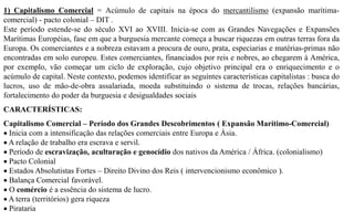 1) Capitalismo Comercial = Acúmulo de capitais na época do mercantilismo (expansão marítima-
comercial) - pacto colonial – DIT .
Este período estende-se do século XVI ao XVIII. Inicia-se com as Grandes Navegações e Expansões
Marítimas Européias, fase em que a burguesia mercante começa a buscar riquezas em outras terras fora da
Europa. Os comerciantes e a nobreza estavam a procura de ouro, prata, especiarias e matérias-primas não
encontradas em solo europeu. Estes comerciantes, financiados por reis e nobres, ao chegarem à América,
por exemplo, vão começar um ciclo de exploração, cujo objetivo principal era o enriquecimento e o
acúmulo de capital. Neste contexto, podemos identificar as seguintes características capitalistas : busca do
lucros, uso de mão-de-obra assalariada, moeda substituindo o sistema de trocas, relações bancárias,
fortalecimento do poder da burguesia e desigualdades sociais
CARACTERÍSTICAS:
Capitalismo Comercial – Período dos Grandes Descobrimentos ( Expansão Marítimo-Comercial)
 Inicia com a intensificação das relações comerciais entre Europa e Ásia.
 A relação de trabalho era escrava e servil.
 Período de escravização, aculturação e genocídio dos nativos da América / África. (colonialismo)
 Pacto Colonial
 Estados Absolutistas Fortes – Direito Divino dos Reis ( intervencionismo econômico ).
 Balança Comercial favorável.
 O comércio é a essência do sistema de lucro.
 A terra (territórios) gera riqueza
 Pirataria
 