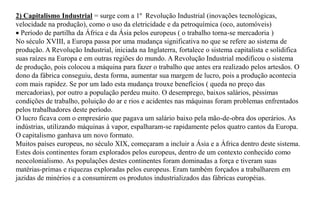 2) Capitalismo Industrial = surge com a 1º Revolução Industrial (inovações tecnológicas,
velocidade na produção), como o uso da eletricidade e da petroquímica (oco, automóveis)
 Período de partilha da África e da Ásia pelos europeus ( o trabalho torna-se mercadoria )
No século XVIII, a Europa passa por uma mudança significativa no que se refere ao sistema de
produção. A Revolução Industrial, iniciada na Inglaterra, fortalece o sistema capitalista e solidifica
suas raízes na Europa e em outras regiões do mundo. A Revolução Industrial modificou o sistema
de produção, pois colocou a máquina para fazer o trabalho que antes era realizado pelos artesãos. O
dono da fábrica conseguiu, desta forma, aumentar sua margem de lucro, pois a produção acontecia
com mais rapidez. Se por um lado esta mudança trouxe benefícios ( queda no preço das
mercadorias), por outro a população perdeu muito. O desemprego, baixos salários, péssimas
condições de trabalho, poluição do ar e rios e acidentes nas máquinas foram problemas enfrentados
pelos trabalhadores deste período.
O lucro ficava com o empresário que pagava um salário baixo pela mão-de-obra dos operários. As
indústrias, utilizando máquinas à vapor, espalharam-se rapidamente pelos quatro cantos da Europa.
O capitalismo ganhava um novo formato.
Muitos países europeus, no século XIX, começaram a incluir a Ásia e a África dentro deste sistema.
Estes dois continentes foram explorados pelos europeus, dentro de um contexto conhecido como
neocolonialismo. As populações destes continentes foram dominadas a força e tiveram suas
matérias-primas e riquezas exploradas pelos europeus. Eram também forçados a trabalharem em
jazidas de minérios e a consumirem os produtos industrializados das fábricas européias.
 