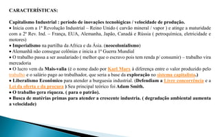 CARACTERÍSTICAS:

Capitalismo Industrial : período de inovações tecnológicas / velocidade de produção.
 Inicia com a 1ª Revolução Industrial – Reino Unido ( carvão mineral / vapor ) e atinge a maturidade
com a 2ª Rev. Ind. – França, EUA, Alemanha, Japão, Canadá e Rússia ( petroquímica, eletricidade e
motores)
 Imperialismo na partilha da Africa e da Ásia. (neocolonialismo)
 Alemanhã não consegue colônias e inicia a 1ª Guerra Mundial
 O trabalho passa a ser assalariado ( melhor que o escravo pois tem renda p/ consumir) – trabalho vira
mercadoria
 O lucro vem da Mais-valia (é o nome dado por Karl Marx à diferença entre o valor produzido pelo
trabalho e o salário pago ao trabalhador, que seria a base da exploração no sistema capitalista.)
 Liberalismo Econômico para atender a burguesia industrial. (Defendiam a Livre concorrência e a
Lei da oferta e da procura ) Seu principal teórico foi Adam Smith.
 O trabalho gera riqueza. ( para o patrão).
 Busca de matérias primas para atender a crescente industria. ( degradação ambiental aumenta
a velocidade)
 