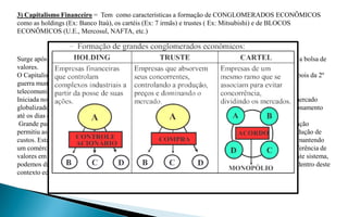3) Capitalismo Financeiro = Tem como características a formação de CONGLOMERADOS ECONÔMICOS
como as holdings (Ex: Banco Itaú), os cartéis (Ex: 7 irmãs) e trustes ( Ex: Mitsubishi) e de BLOCOS
ECONÔMICOS (U.E., Mercosul, NAFTA, etc.)



Surge após a 1º Guerra Mundial da união do capital industrial + o de financiamento (bancário) surgindo a bolsa de
valores.
O Capitalismo Financeiro surge com a primeira guerra mundial e consolidou-se nos EUA e no Japão depois da 2º
guerra mundial. Ganhou força com a Terceira Revolução Industrial (informática, robótica, nuclear,
telecomunicações ).
Iniciada no século XX, esta fase vai ter no sistema bancário, nas grandes corporações financeiras e no mercado
globalizado as molas mestras de desenvolvimento. Podemos dizer que este período está em pleno funcionamento
até os dias de hoje.
 Grande parte dos lucros e do capital em circulação no mundo passa pelo sistema financeiro. A globalização
permitiu as grandes corporações produzirem seus produtos em diversas partes do mundo, buscando a redução de
custos. Esta empresas, dentro de uma economia de mercado, vendem estes produtos para vários países, mantendo
um comércio ativo de grandes proporções. Os sistemas informatizados possibilitam a circulação e transferência de
valores em tempo quase real. Apesar das indústrias e do comercio continuarem a lucrar muito dentro deste sistema,
podemos dizer que os sistemas bancário e financeiro são aqueles que mais lucram e acumulam capitais dentro deste
contexto econômico atual.
 