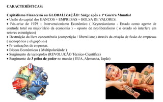 CARACTERÍSTICAS:

Capitalismo Financeiro ou GLOBALIZAÇÃO: Surge após a 1ª Guerra Mundial
 União do capital dos BANCOS + EMPRESAS = BOLSA DE VALORES.
 Pós-crise de 1929 – Intervencionismo Econômico ( Keynesianismo - Estado como agente de
controle total ou majoritário da economia ) – oposto de neoliberalismo ( o estado só interfere em
setores estratégicos)
 Destruição da livre concorrência (competição / liberalismo) através da criação de fusão de empresas
( monopólios e oligopólios)
 Privatizações de empresas.
 Blocos Econômicos ( Multipolaridade )
 Surgimento de tecnopólos (REVOLUÇÃO Técnico-Científica)
 Surgimento de 3 pólos de poder no mundo ( EUA, Alemanha, Japão)
 