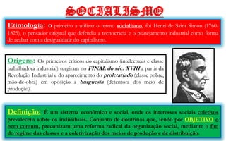 SOCIALISMO
Etimologia: o primeiro a utilizar o termo socialismo, foi Henri de Saint Simon (1760-
1825), o pensador original que defendia a tecnocracia e o planejamento industrial como forma
de acabar com a desigualdade do capitalismo.


Origens:      Os primeiros críticos do capitalismo (intelectuais e classe
trabalhadora industrial) surgiram no FINAL do séc. XVIII a partir da
Revolução Industrial e do aparecimento do proletariado (classe pobre,
mão-de-obra) em oposição a burguesia (detentora dos meio de
produção).



Definição:    É um sistema econômico e social, onde os interesses sociais coletivos
prevalecem sobre os individuais. Conjunto de doutrinas que, tendo por OBJETIVO o
bem comum, preconizam uma reforma radical da organização social, mediante o fim
do regime das classes e a coletivização dos meios de produção e de distribuição.
 