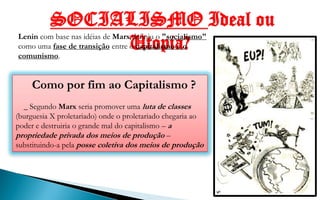 SOCIALISMO Ideal ou
Lenin com base nas idéias de Marx definiu o "socialismo"
                                 Utopia?
como uma fase de transição entre o capitalismo e o
comunismo.


     Como por fim ao Capitalismo ?
  _ Segundo Marx seria promover uma luta de classes
(burguesia X proletariado) onde o proletariado chegaria ao
poder e destruiria o grande mal do capitalismo – a
propriedade privada dos meios de produção –
substituindo-a pela posse coletiva dos meios de produção
                                                               Vladmir Lenin, 1º
                                                             presidente do Partido
                                                             Bolchevique e líder da
                                                                União Soviética
 