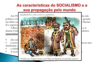 As características do SOCIALISMO e a
              sua propagação pelo mundo
      Até 1917 a Rússia era um país feudal e capitalista. O povo não participava da vida
política e vivia em condições miseráveis. Esta situação fez com que a população, apoiada
nas idéias socialistas, principalmente nas de Marx, derrubasse o governo do czar Nicolau
II e organizasse uma nova sociedade oposta à capitalista – a socialista.
      A Rússia foi o primeiro país a se tornar socialista e, posteriormente, passou a se
chamar União das Repúblicas Socialistas Soviéticas (URSS). Em linhas gerais, podemos
caracterizar o socialismo como um sistema onde:

•     não existe propriedade privada ou particular dos meios de produção;
•     a economia é controlada pelo Estado ( planificada) com o objetivo de promover uma
distribuição justa da riqueza entre todas as pessoas da sociedade;
•     o trabalho é pago segundo a quantidade e qualidade do mesmo.
•     A economia e a política são fechados gerando burocratização do sistema
 
