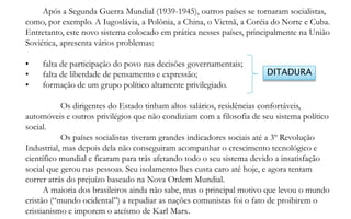 Após a Segunda Guerra Mundial (1939-1945), outros países se tornaram socialistas,
como, por exemplo. A Iugoslávia, a Polônia, a China, o Vietnã, a Coréia do Norte e Cuba.
Entretanto, este novo sistema colocado em prática nesses países, principalmente na União
Soviética, apresenta vários problemas:

•    falta de participação do povo nas decisões governamentais;
•    falta de liberdade de pensamento e expressão;                    DITADURA
•    formação de um grupo político altamente privilegiado.

           Os dirigentes do Estado tinham altos salários, residências confortáveis,
automóveis e outros privilégios que não condiziam com a filosofia de seu sistema político
social.
           Os países socialistas tiveram grandes indicadores sociais até a 3º Revolução
Industrial, mas depois dela não conseguiram acompanhar o crescimento tecnológico e
científico mundial e ficaram para trás afetando todo o seu sistema devido a insatisfação
social que gerou nas pessoas. Seu isolamento lhes custa caro até hoje, e agora tentam
correr atrás do prejuízo baseado na Nova Ordem Mundial.
      A maioria dos brasileiros ainda não sabe, mas o principal motivo que levou o mundo
cristão (“mundo ocidental”) a repudiar as nações comunistas foi o fato de proibirem o
cristianismo e imporem o ateísmo de Karl Marx.
 