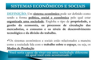 SISTEMAS ECONÔMICOS E SOCIAIS
DEFINIÇÃO: Um sistema econômico pode ser definido como
sendo a forma política, social e econômica pelo qual estar
organizada uma sociedade. Engloba o tipo de propriedade, a
gestão da economia, os processos de circulação das
mercadorias, o consumo e os níveis de desenvolvimento
tecnológico e da divisão do trabalho.

Os sistemas econômicos e sociais estão relacionados a maneira
como a sociedade lida com o trabalho sobre o espaço, ou seja, os
Modos de Produção
 