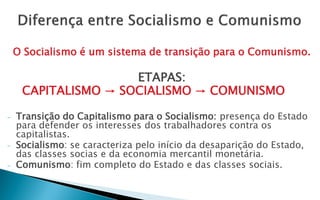 O Socialismo é um sistema de transição para o Comunismo.

                     ETAPAS:
     CAPITALISMO → SOCIALISMO → COMUNISMO

-   Transição do Capitalismo para o Socialismo: presença do Estado
    para defender os interesses dos trabalhadores contra os
    capitalistas.
-   Socialismo: se caracteriza pelo início da desaparição do Estado,
    das classes socias e da economia mercantil monetária.
-   Comunismo: fim completo do Estado e das classes sociais.
 