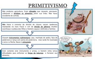 Não produzia agricultura. Eram nômades que caçavam, pescavam,
coletavam e dividiam os alimentos entre sua tribo; Não havia
excedente de comida.




Não havia o conceito de divisão de classes sociais (poderoso
mandando no mais fraco) e sim de divisão de gêneros (mulher
cozinhava e cuidava dos filhos e homem caçava e defendia a família);




Usavam instrumentos rudimentares: pau, machado de pedra, faca de       Acho Melhor vc
pederneira e lança com ponta de pederneira; mais tarde foi inventado    puxar ela pelo
                                                                           cabelo!
o arco e a flecha. Nasce o artesanato;




Com somente este instrumento e armas, o homem tinha sérias
dificuldades para enfrentar as forças da natureza e fornecer seu
alimento;
 