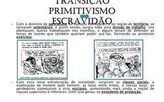    Com o domínio da agricultura, os homens começaram a ter noção de território, se
    tornaram sedentários, e assim sendo, surgiu toda uma divisão de trabalho: uns
    plantavam, outros trabalhavam nos moinhos, e alguns teriam de defender as
    terras de outros que também queriam poder usá-las, formando os primeiros
    exércitos.




   Com essa nova estruturação de sociedade, surgiram as classes sociais, a
    exploração de homem pelo homem, as lutas entre tribos, e nessas lutas, os
    perdedores começaram a virar escravos, aumentando mais ainda a noção de
    classes superiores e inferiores. Com isso gerou-se excedente de produção.
 