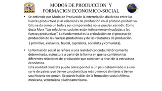 MODOS DE PRODUCCION Y
            FORMACION ECONOMICO-SOCIAL
• Se entiende por Modo de Producción la interrelación dialéctica entre las
  fuerzas productivas y las relaciones de producción en el proceso productivo.
  Esto se da como un todo y sus componentes no se pueden escindir. Como
  decía Marx “Las relaciones sociales están íntimamente vinculadas a las
  fuerzas productivas”. Lo fundamental es la articulación en el proceso de
  producción de las Fuerzas productivas y de las relaciones de producción.
   ( primitivo, esclavista, feudal, capitalista, socialista y comunista).
• La formación social se refiere a una realidad concreta, históricamente
  determinada, estructura a partir de la forma en que se combinan las
  diferentes relaciones de producción que coexisten a nivel de la estructura
  económica.
  Esta realidad concreta puede corresponder a un país determinado o a una
  serie de países que tienen características más o menos similares y tienen
  una historia en común. Se puede hablar de la formación social chilena,
  mexicana, venezolana o latinoamericana.
 