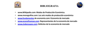 BIBLIOGRAFIA

•   www.Wikipedia.com: Modos de Producción Económica.
•   www.monografias.com: Los seis modos de producción económica
•   www.fundamentos de economia.com: Economía de mercado
•   www.econofinanzas.com: Representantes de la economía de mercado
•   www.clubensayos.com: Defectos de la economía de mercado
 