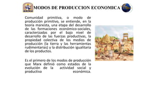 MODOS DE PRODUCCION ECONOMICA

Comunidad primitiva, o modo de
producción primitivo, se entiende, en la
teoría marxista, una etapa del desarrollo
de las formaciones económico-sociales,
caracterizadas por el bajo nivel de
desarrollo de las fuerzas productivas, la
propiedad colectiva de los medios de
producción (la tierra y las herramientas
rudimentarias) y la distribución igualitaria
de los productos.

Es el primero de los modos de producción
que Marx definió como estados de la
evolución de la       actividad social y
productiva                    económica.
 