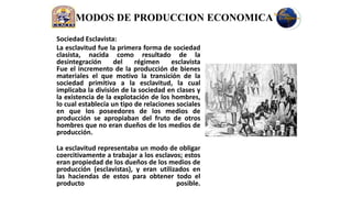 MODOS DE PRODUCCION ECONOMICA
Sociedad Esclavista:
La esclavitud fue la primera forma de sociedad
clasista, nacida como resultado de la
desintegración      del    régimen     esclavista
Fue el incremento de la producción de bienes
materiales el que motivo la transición de la
sociedad primitiva a la esclavitud, la cual
implicaba la división de la sociedad en clases y
la existencia de la explotación de los hombres,
lo cual establecía un tipo de relaciones sociales
en que los poseedores de los medios de
producción se apropiaban del fruto de otros
hombres que no eran dueños de los medios de
producción.

La esclavitud representaba un modo de obligar
coercitivamente a trabajar a los esclavos; estos
eran propiedad de los dueños de los medios de
producción (esclavistas), y eran utilizados en
las haciendas de estos para obtener todo el
producto                                posible.
 