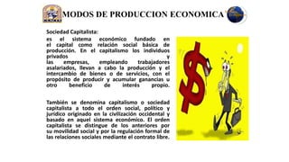 MODOS DE PRODUCCION ECONOMICA
Sociedad Capitalista:
es el sistema económico fundado en
el capital como relación social básica de
producción. En el capitalismo los individuos
privados                                      y
las    empresas,      empleando    trabajadores
asalariados, llevan a cabo la producción y el
intercambio de bienes o de servicios, con el
propósito de producir y acumular ganancias u
otro     beneficio     de    interés    propio.

También se denomina capitalismo o sociedad
capitalista a todo el orden social, político y
jurídico originado en la civilización occidental y
basado en aquel sistema económico. El orden
capitalista se distingue de los anteriores por
su movilidad social y por la regulación formal de
las relaciones sociales mediante el contrato libre.
 