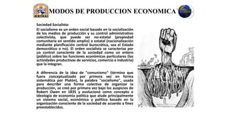 MODOS DE PRODUCCION ECONOMICA
Sociedad Socialista:
El socialismo es un orden social basado en la socialización
de los medios de producción y su control administrativo
colectivista, que puede ser no-estatal (propiedad
comunitaria en sentido amplio) o estatal (nacionalización
mediante planificación central burocrática, sea el Estado
democrático o no). El orden socialista se caracteriza por
un control consciente de la sociedad como un entero
(público) sobre las funciones económicas particulares (las
actividades productivas de servicios, comercio e industria)
que la integran.

A diferencia de la idea de "comunismo" (término que
fuera conceptualizado por primera vez en forma
sistemática por Platón), la palabra "socialismo", usada
para describir una forma colectiva de organizar la
producción, se creó por primera vez bajo los auspicios de
Robert Owen en 1835 y evolucionó como concepto e
ideología de economía política que alude principalmente
un sistema social, económico y político basado en la
organización consciente de la sociedad de acuerdo a fines
preestablecidos.
 