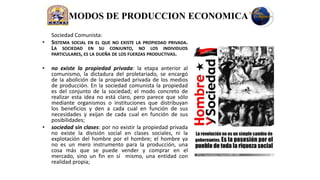 MODOS DE PRODUCCION ECONOMICA
    Sociedad Comunista:
•   SISTEMA SOCIAL EN EL QUE NO EXISTE LA PROPIEDAD PRIVADA.
    LA SOCIEDAD EN SU CONJUNTO, NO LOS INDIVIDUOS
    PARTICULARES, ES LA DUEÑA DE LOS FUERZAS PRODUCTIVAS.

•   no existe la propiedad privada: la etapa anterior al
    comunismo, la dictadura del proletariado, se encargó
    de la abolición de la propiedad privada de los medios
    de producción. En la sociedad comunista la propiedad
    es del conjunto de la sociedad; el modo concreto de
    realizar esta idea no está claro, pero parece que sólo
    mediante organismos o instituciones que distribuyan
    los beneficios y den a cada cual en función de sus
    necesidades y exijan de cada cual en función de sus
    posibilidades;
•   sociedad sin clases: por no existir la propiedad privada
    no existe la división social en clases sociales, ni la
    explotación del hombre por el hombre; el hombre ya
    no es un mero instrumento para la producción, una
    cosa más que se puede vender y comprar en el
    mercado, sino un fin en sí mismo, una entidad con
    realidad propia;
 
