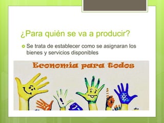 ¿Para quién se va a producir?
 Se trata de establecer como se asignaran los
bienes y servicios disponibles
 