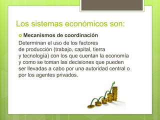 Los sistemas económicos son:
 Mecanismos de coordinación
Determinan el uso de los factores
de producción (trabajo, capital, tierra
y tecnología) con los que cuentan la economía
y como se toman las decisiones que pueden
ser llevadas a cabo por una autoridad central o
por los agentes privados.
 