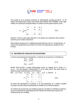 NAD           Universidad abierta y

                            U                       Nacional    a distancia




Si la matriz A es no singular entonces su deterinanate cumple que det A z 0. El
métod del determinante aplica elconcepto dela REGLA DE CRAMER. Esta regla
realiza una sustitución especial talque un sistema Ax=B puede resolver como:

                        ª .a 11       ....   b1     .... a 1n º
                        «a            ....   b2     ....a 2n »
                  1
             xi     det « 21                                  »               (7.6)
                  D     « ....        ....   ....   .... .... »
                        «                                     »
                        ¬.a n 1 ...   ....   bn     ....a nn ¼

donde D = det A y para cada solución Xi, se realiza una sustitución de la i-ésima
columna por el vector columna B.

Este método requiere de n! multiplicaciones/divisiones y de n!-1 sumas/restas, un
número de operaciones muy inferior al número de operaciones usuales de una
inversa.



7.4. SISTEMAS NO LINEALES DE ECUACIONES

La forma más general de representar un sistema de ecuaciones no lineales es:
                  f1(x1,....,xn)=0
                  f2(x1,....,xn)=0
                                 ....                         (7.7)
                  fn(x1,....,xn)=0

donde cada función fi puede interpretarse como un mapeo de un vector x =
(x1,x2,....,xn)t del espacio n-dimensional Rn en la recta real R. De este modo el
sistema puede representarse como F tal que:
F(x1,....xn) = (f1(x1,....xn), f2(x1,….xn),...., fn(x1,....,xn))t ó, F(x)=0, ó
                              ª x 1,1 X 1, 2 .... x 1,n º
                              «x                           »
                        F     « 2,1 x 2, 2 .... x 2,n »                      (7.8)
                              « ....   .... .... .... »
                              «                            »
                              ¬x n ,1 x n , 2 ..... x n ,n ¼
El índice fila representa la ecuación a la cual pertenece la x j-ésima variable
mientras el índice columna representa la variable en la i-ésima ecuación.

Un sistema de ecuaciones son lineales puede ser resuelto por métodos numéricos
que por lo general son generalización del método de newton para solución de
ecuaciones de una variable.



                                                     78
 