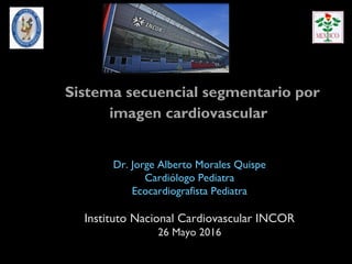 Sistema secuencial segmentario por
imagen cardiovascular
Dr. Jorge Alberto Morales Quispe
Cardiólogo Pediatra
Ecocardiografista Pediatra
Instituto Nacional Cardiovascular INCOR
26 Mayo 2016
 